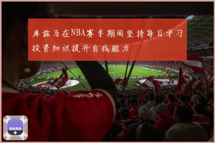 库兹马在NBA赛季期间坚持每日学习投资知识提升自我能力