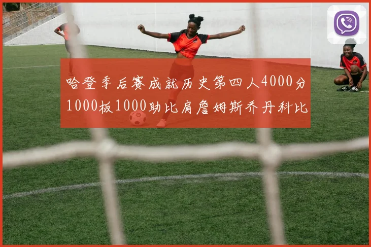 哈登季后赛成就历史第四人4000分1000板1000助比肩詹姆斯乔丹科比
