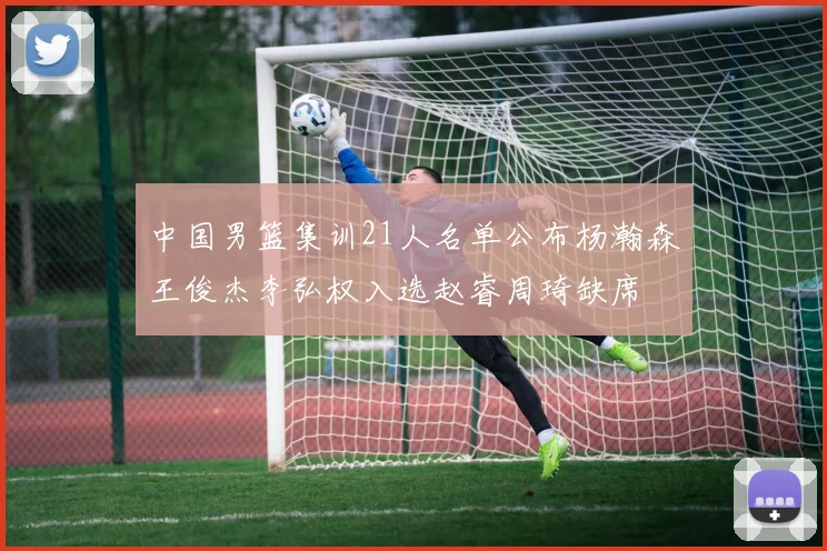 中国男篮集训21人名单公布杨瀚森王俊杰李弘权入选赵睿周琦缺席