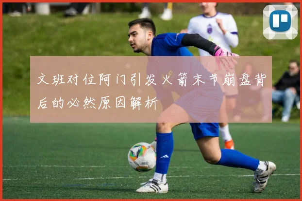 文班对位阿门引发火箭末节崩盘背后的必然原因解析