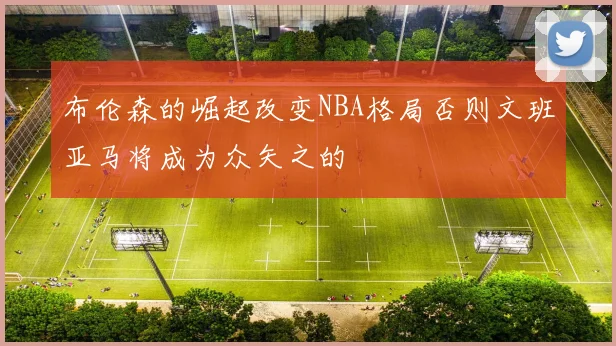 布伦森的崛起改变NBA格局否则文班亚马将成为众矢之的