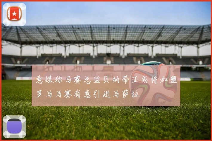 意媒称马赛总监贝纳蒂亚或将加盟罗马马赛有意引进马萨拉