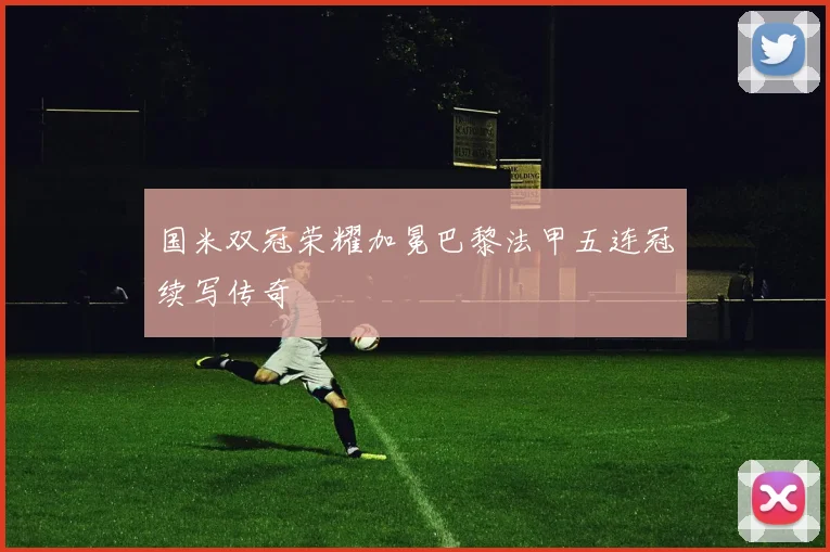 国米双冠荣耀加冕巴黎法甲五连冠续写传奇