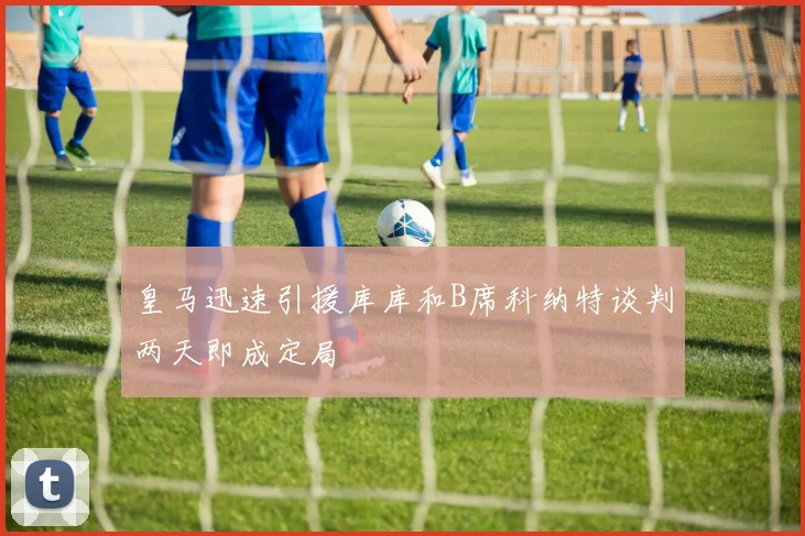 皇马迅速引援库库和B席科纳特谈判两天即成定局