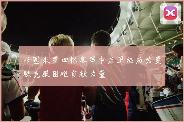 卡塞米罗回忆客串中后卫经历为曼联克服困难贡献力量