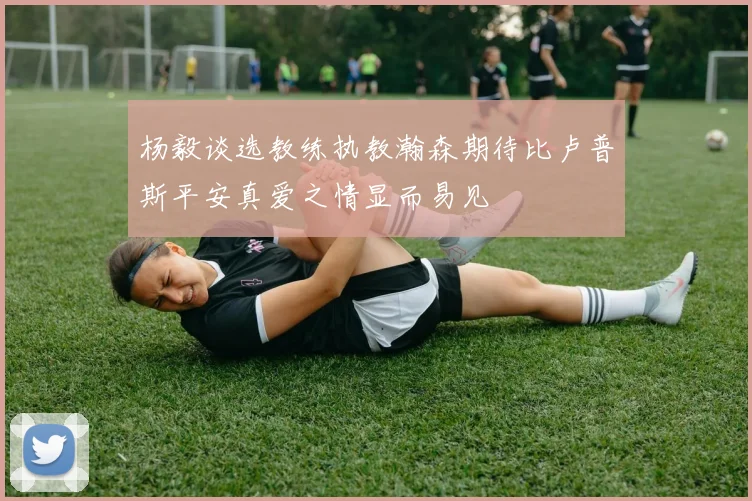 杨毅谈选教练执教瀚森期待比卢普斯平安真爱之情显而易见