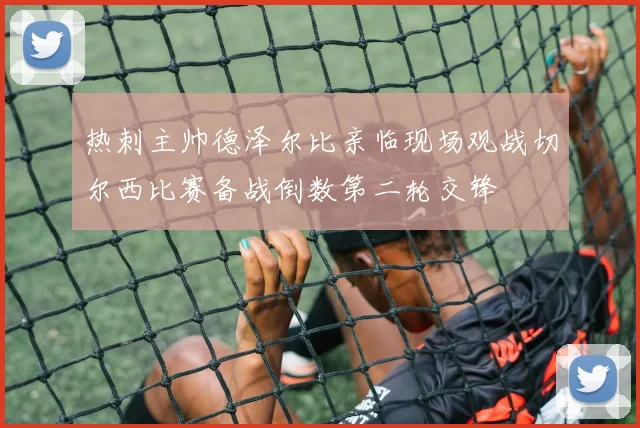 热刺主帅德泽尔比亲临现场观战切尔西比赛备战倒数第二轮交锋