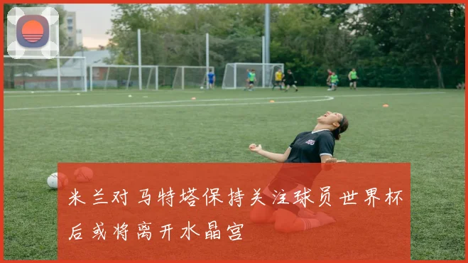 米兰对马特塔保持关注球员世界杯后或将离开水晶宫