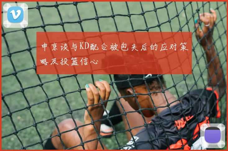 申京谈与KD配合被包夹后的应对策略及投篮信心