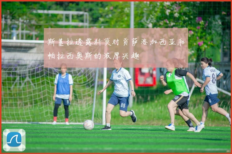 斯基拉透露科莫对贡萨洛加西亚和帕拉西奥斯的浓厚兴趣