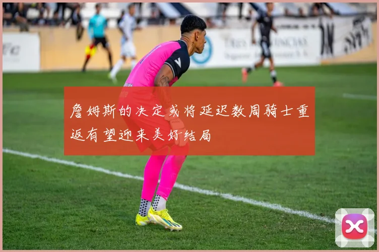 詹姆斯的决定或将延迟数周骑士重返有望迎来美好结局