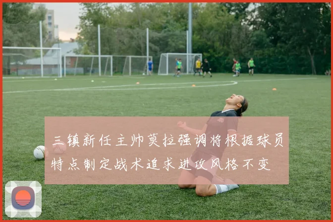 三镇新任主帅莫拉强调将根据球员特点制定战术追求进攻风格不变