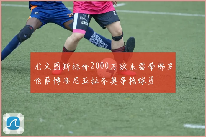 尤文图斯标价2000万欧米雷蒂佛罗伦萨博洛尼亚拉齐奥争抢球员